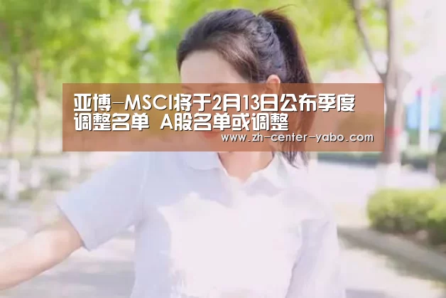 亚博-MSCI将于2月13日公布季度调整名单 A股名单或调整(图3) 亚博体育官网