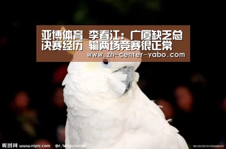 亚博体育_李春江:广厦缺乏总决赛经历 输两场竞赛很正常(图2) 亚博娱乐